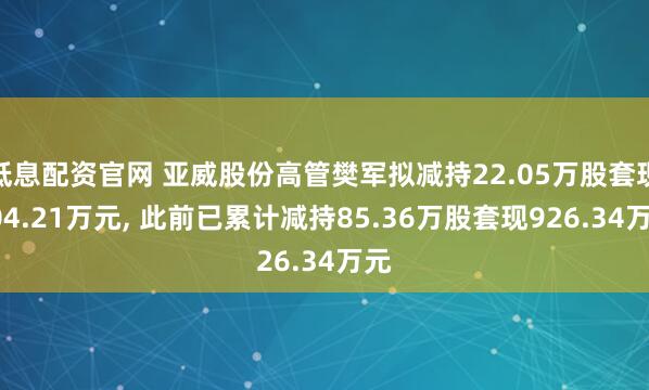 低息配资官网 亚威股份高管樊军拟减持22.05万股套现204.21万元, 此前已累计减持85.36万股套现926.34万元