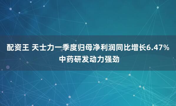 配资王 天士力一季度归母净利润同比增长6.47% 中药研发动力强劲