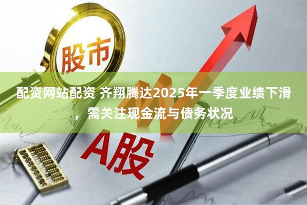 配资网站配资 齐翔腾达2025年一季度业绩下滑，需关注现金流与债务状况
