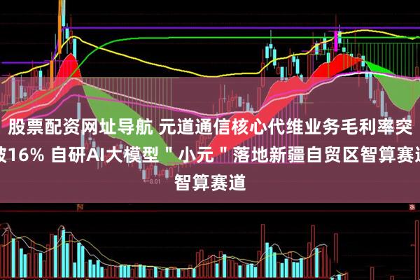股票配资网址导航 元道通信核心代维业务毛利率突破16% 自研AI大模型＂小元＂落地新疆自贸区智算赛道