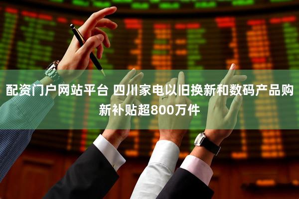 配资门户网站平台 四川家电以旧换新和数码产品购新补贴超800万件